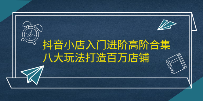 抖音小店入门进阶高阶合集，八大玩法打造百万店铺-轻创社