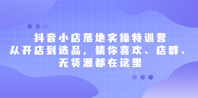 抖音小店落地实操特训营，从开店到选品，猜你喜欢、店群、无货源都在这里-轻创社