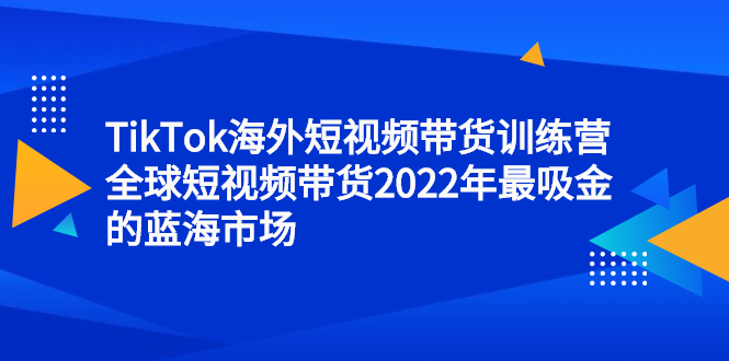 TikTok海外短视频带货训练营，全球短视频带货2022年最吸金的蓝海市场-轻创社