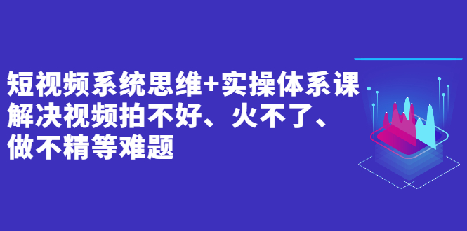 短视频系统思维+实操体系课：解决视频拍不好、火不了、做不精等难题-轻创社