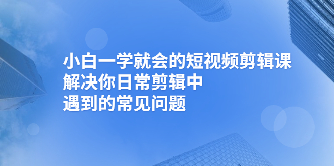 小白一学就会的短视频剪辑课，解决你日常剪辑中遇到的常见问题-轻创社