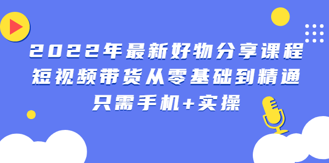 2022年最新好物分享课程：短视频带货从零基础到精通，只需手机+实操-轻创社