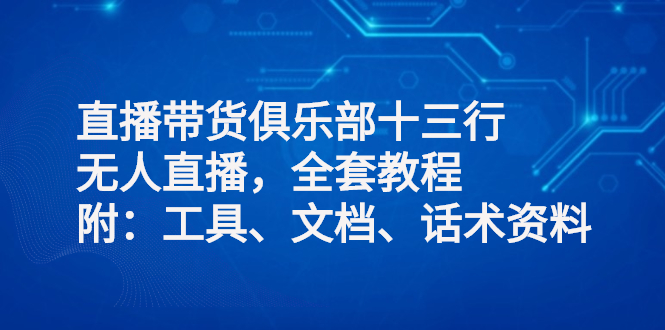 直播带货俱乐部十三行、无人直播，全套教程附：工具、文档、话术资料-轻创社