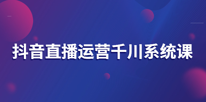 抖音直播运营千川系统课：直播运营规划、起号、主播培养、千川投放等-轻创社