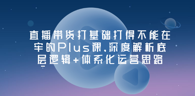 直播带货打基础打得不能在牢的Plus课，深度解析底层逻辑+体系化运营思路-轻创社