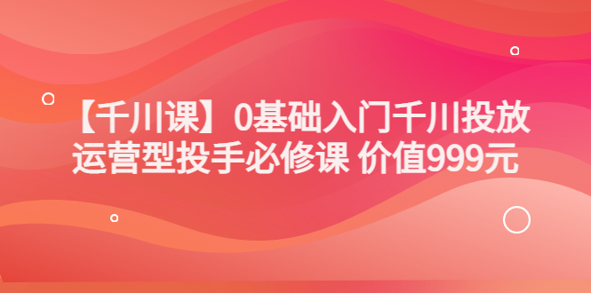 某收费【千川课】0基础入门千川投放，运营型投手必修课 价值999元-轻创社