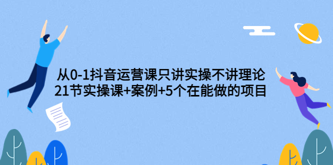 从0-1抖音运营课只讲实操不讲理论：21节实操课+案例+5个在能做的项目-轻创社
