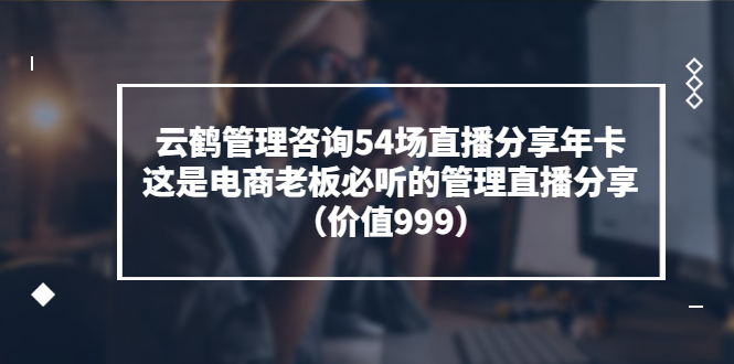 云鹤管理咨询54场直播分享年卡：这是电商老板必听的管理直播分享（价值999)-轻创社