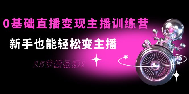 0基础直播变现主播训练营：新手也能轻松变主播，15节精品课！-轻创社