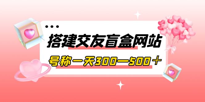 搭建交友盲盒网站，号称一天300—500＋【源码+教程】-轻创社