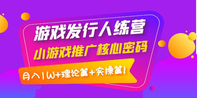 游戏发行人训练营：小游戏推广核心密码，月入1W+理论篇+实操篇！-轻创社