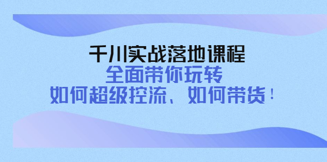 千川实战落地课程：全面带你玩转 如何超级控流、如何带货！-轻创社