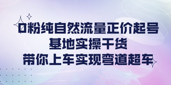 0粉纯自然流量正价起号基地实操干货，带你上车实现弯道超车-轻创社