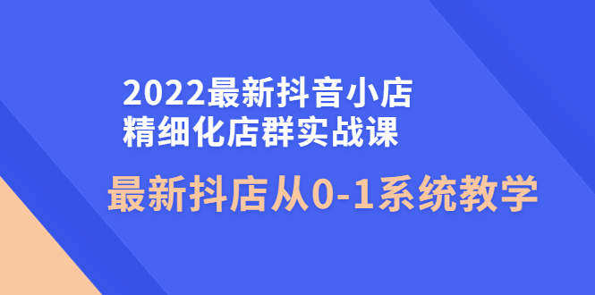2022最新抖音小店精细化店群实战课，最新抖店从0-1系统教学-轻创社