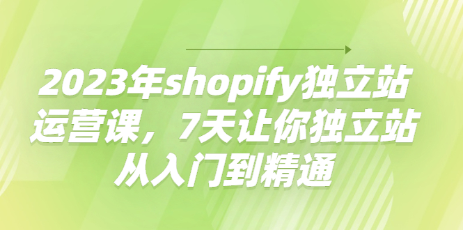 2023年shopify独立站运营课，7天让你独立站从入门到精通-轻创社