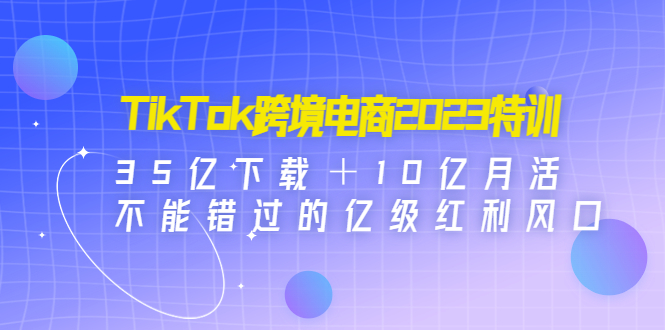 TikTok跨境电商2023特训：35亿下载＋10亿月活，不能错过的亿级红利风口-轻创社