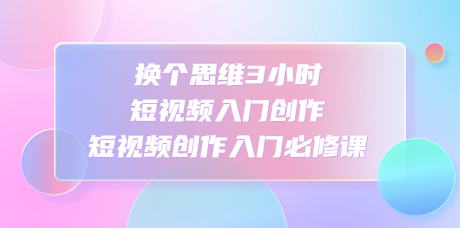 换个思维3小时短视频入门创作，短视频创作入门必修课-轻创社