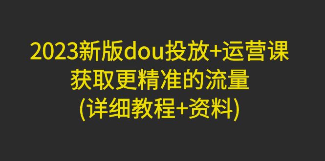 2023新版dou投放+运营课：获取更精准的流量(详细教程+资料)无中创水印-轻创社