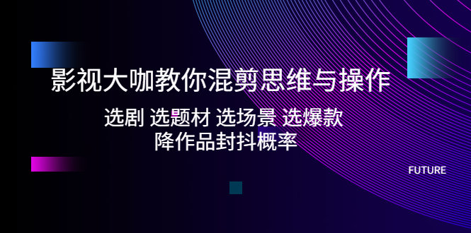 影视大咖教你混剪思维与操作：选剧 选题材 选场景 选爆款 降作品封抖概率-轻创社