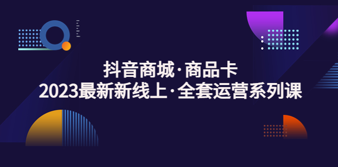 抖音商城·商品卡，2023最新新线上·全套运营系列课！-轻创社