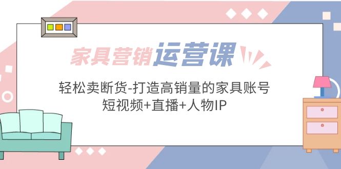 家具营销·运营实战 轻松卖断货-打造高销量的家具账号(短视频+直播+人物IP)-轻创社