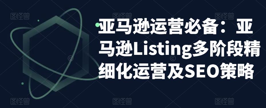 亚马逊2023运营实操：亚马逊Listing多阶段/精细化运营及SEO策略-轻创社
