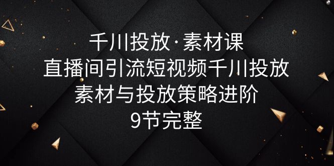 千川投放·素材课：直播间引流短视频千川投放素材与投放策略进阶，9节完整-轻创社