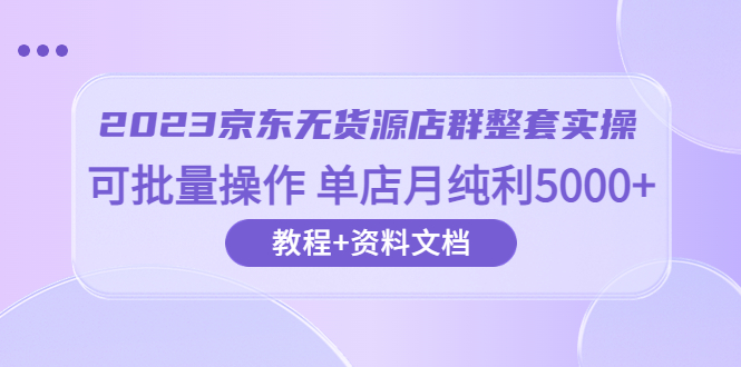2023京东-无货源店群整套实操 可批量操作 单店月纯利5000+63节课+资料文档-轻创社