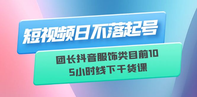 短视频日不落起号【6月11线下课】团长抖音服饰类目前10 5小时线下干货课-轻创社