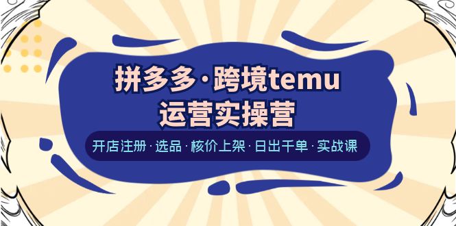 拼多多·跨境temu运营实操营：开店注册·选品·核价上架·日出千单·实战课-轻创社
