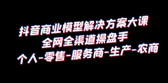 抖音商业 模型解决方案大课 全网全渠道操盘手 个人-零售-服务商-生产-农商-轻创社