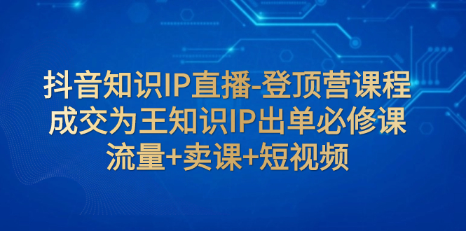 抖音知识IP直播-登顶营课程：成交为王知识IP出单必修课  流量+卖课+短视频-轻创社