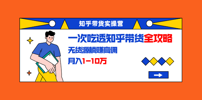 知乎带货实操营：一次吃透知乎带货全攻略 无货源躺赚高佣，月入1-10万-轻创社