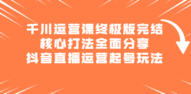 千川运营课终极版完结：核心打法全面分享，抖音直播运营起号玩法-轻创社