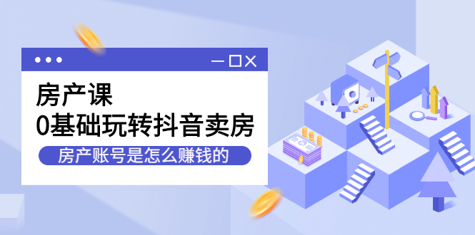房产课，0基础玩转抖音卖房，房产账号是怎么赚钱的-轻创社