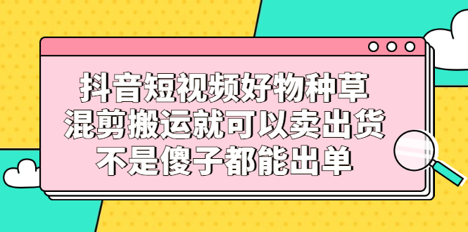 抖音短视频好物种草，混剪搬运就可以卖出货，不是傻子都能出单-轻创社