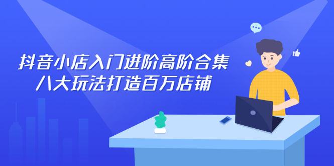 抖音小店入门进阶高阶合集，八大玩法打造百万店铺-轻创社