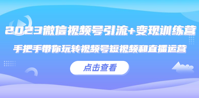 2023微信视频号引流+变现训练营：手把手带你玩转视频号短视频和直播运营!-轻创社
