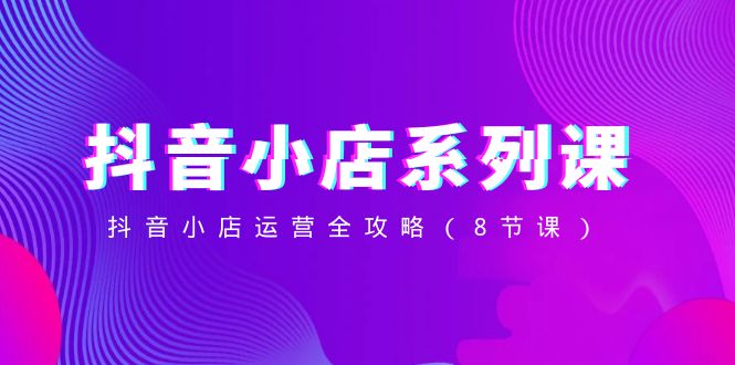 抖音小店-系列课，抖音小店运营全攻略-轻创社