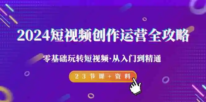 2024短视频-创作运营全攻略，零基础玩转短视频·从入门到精通-23节课+资料-轻创社