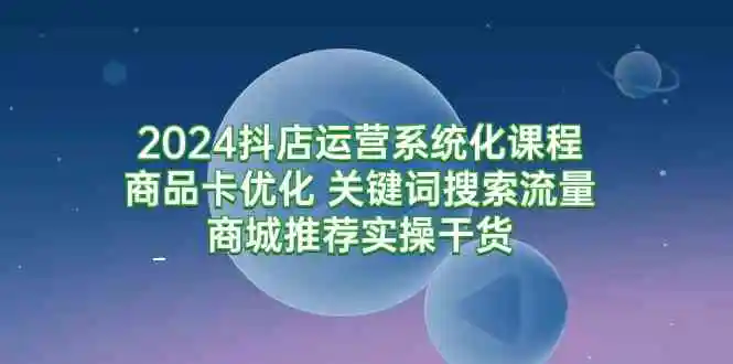 2024抖店运营系统化课程：商品卡优化 关键词搜索流量商城推荐实操干货-轻创社