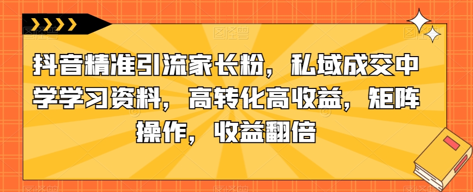 抖音精准引流家长粉，私域成交中学学习资料，高转化高收益，矩阵操作，收益翻倍【揭秘】-轻创社