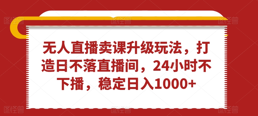 无人直播卖课升级玩法，打造日不落直播间，24小时不下播，稳定日入1000+【揭秘】-轻创社