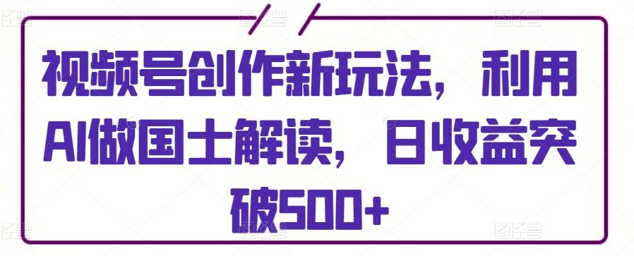 视频号创作新玩法，利用AI做国士解读，日收益突破500+【揭秘】-轻创社