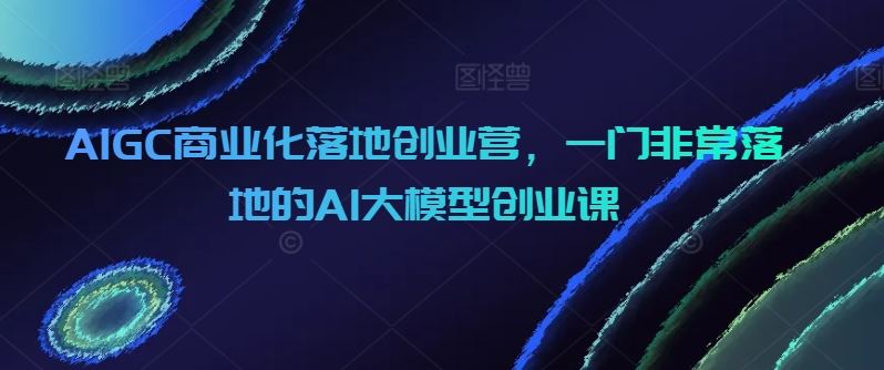 AIGC商业化落地创业营，一门非常落地的AI大模型创业课-轻创社