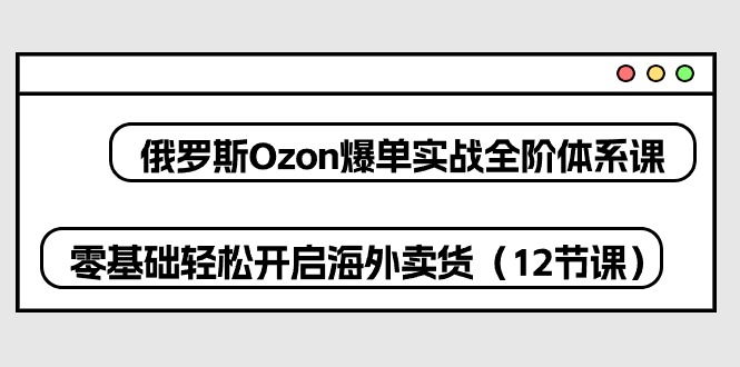 俄国 Ozon-打造爆款实战演练全阶管理体系课，零基础轻轻松松打开国外卖东西-轻创社