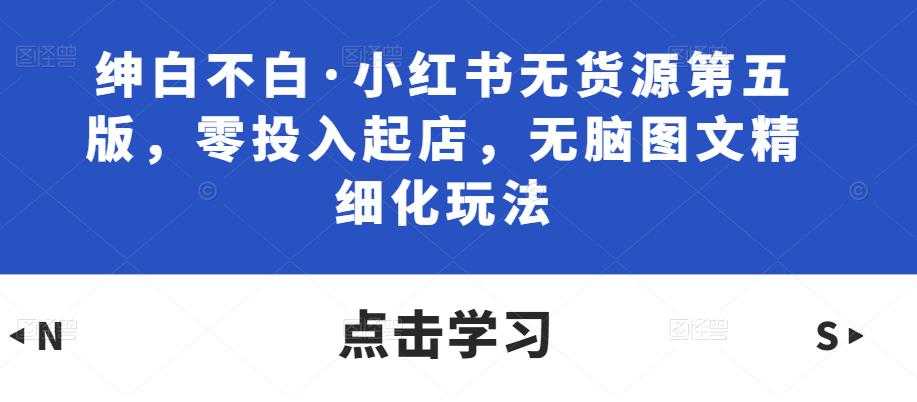 绅白不白·小红书无货源第五版，零投入起店，无脑图文精细化玩法-轻创社