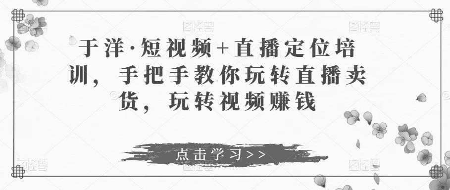 于洋·短视频+直播定位培训，手把手教你玩转直播卖货，玩转视频赚钱-轻创社