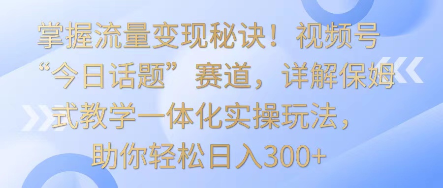 掌握流量变现秘诀！视频号“今日话题”赛道，详解保姆式教学一体化实操玩法，日入300+-轻创社