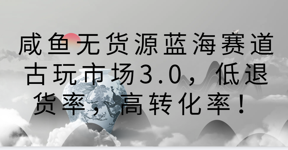 咸鱼无货源蓝海赛道古玩市场3.0，低退货率，高转化率！-轻创社